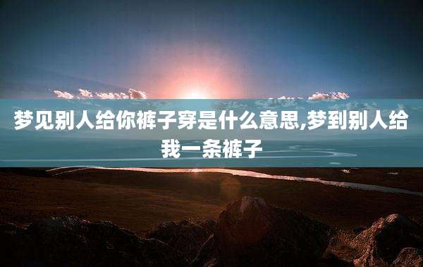 梦见别人给你裤子穿是什么意思,梦到别人给我一条裤子
