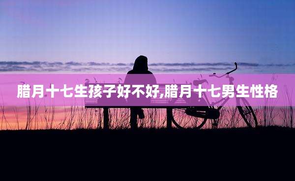 腊月十七生孩子好不好,腊月十七男生性格