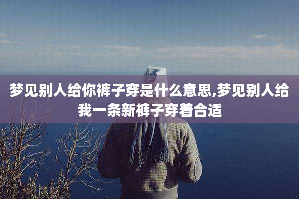 梦见别人给你裤子穿是什么意思,梦见别人给我一条新裤子穿着合适