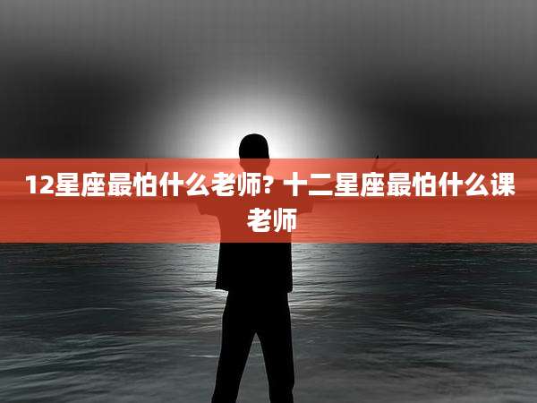 12星座最怕什么老师? 十二星座最怕什么课 老师