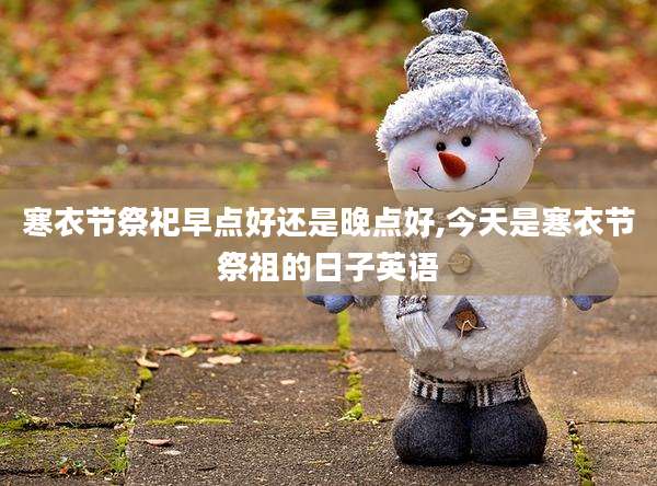 寒衣节祭祀早点好还是晚点好,今天是寒衣节祭祖的日子英语