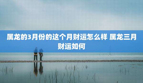 属龙的3月份的这个月财运怎么样 属龙三月财运如何