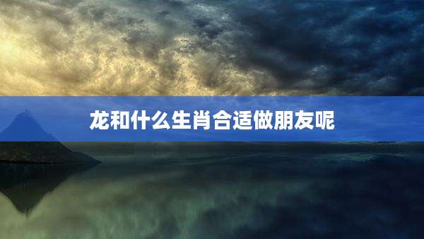 龙和什么生肖合适做朋友呢