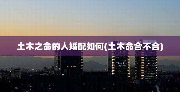 土木之命的人婚配如何(土木命合不合)