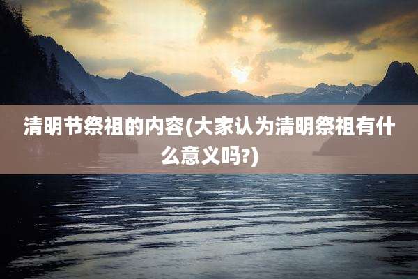 清明节祭祖的内容(大家认为清明祭祖有什么意义吗?)