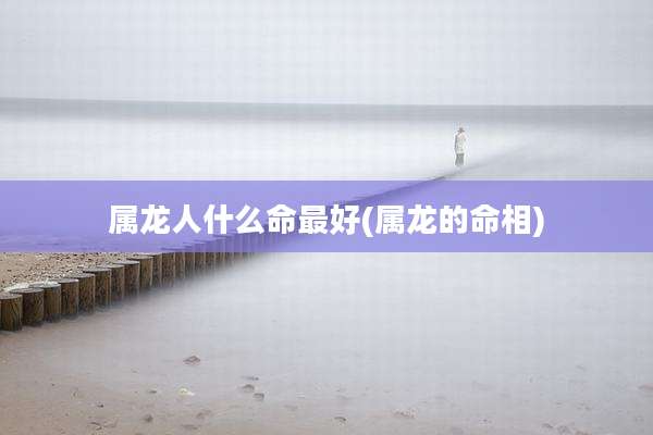 属龙人什么命最好(属龙的命相)