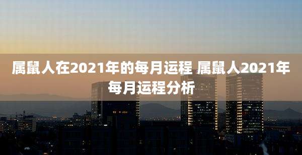 属鼠人在2021年的每月运程 属鼠人2021年每月运程分析