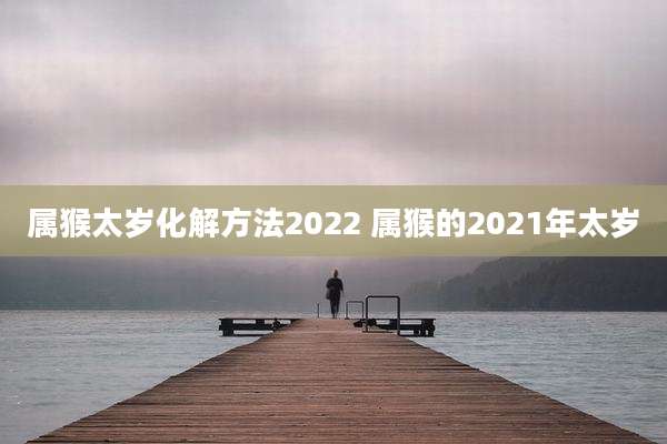 属猴太岁化解方法2022 属猴的2021年太岁
