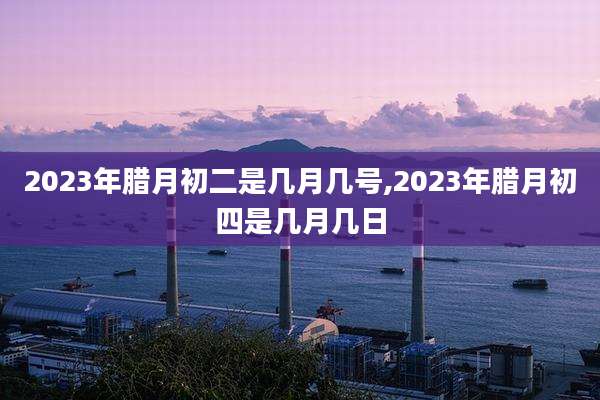2023年腊月初二是几月几号,2023年腊月初四是几月几日