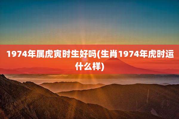 1974年属虎寅时生好吗(生肖1974年虎时运什么样)