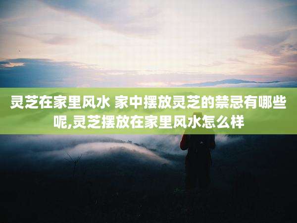 灵芝在家里风水 家中摆放灵芝的禁忌有哪些呢,灵芝摆放在家里风水怎么样