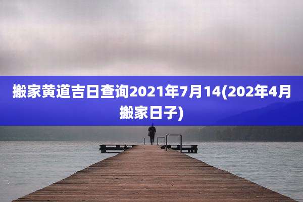 搬家黄道吉日查询2021年7月14(202年4月搬家日子)