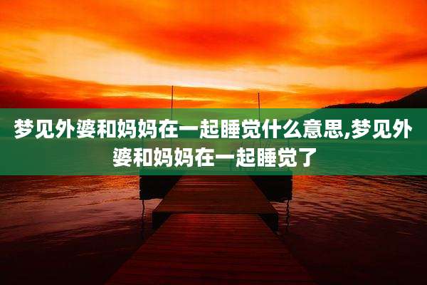 梦见外婆和妈妈在一起睡觉什么意思,梦见外婆和妈妈在一起睡觉了