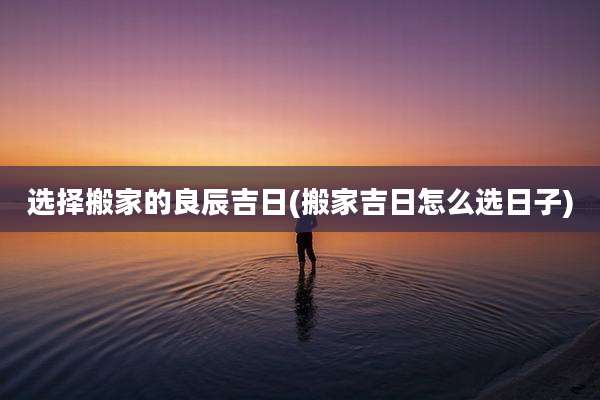 选择搬家的良辰吉日(搬家吉日怎么选日子)