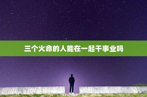 三个火命的人能在一起干事业吗