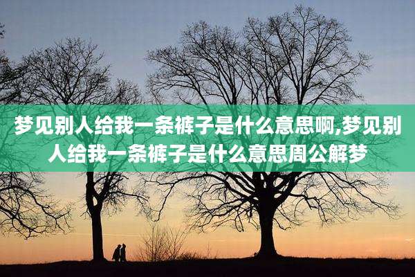 梦见别人给我一条裤子是什么意思啊,梦见别人给我一条裤子是什么意思周公解梦