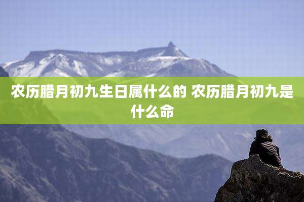 农历腊月初九生日属什么的 农历腊月初九是什么命