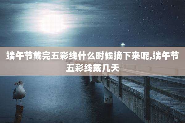 端午节戴完五彩线什么时候摘下来呢,端午节五彩线戴几天