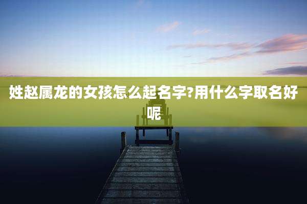 姓赵属龙的女孩怎么起名字?用什么字取名好呢