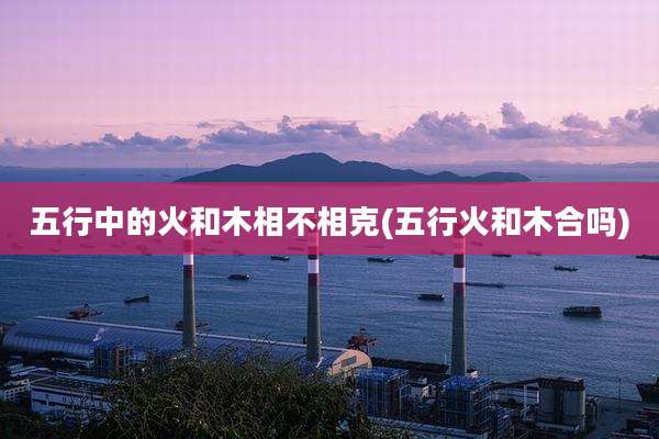 五行中的火和木相不相克(五行火和木合吗)