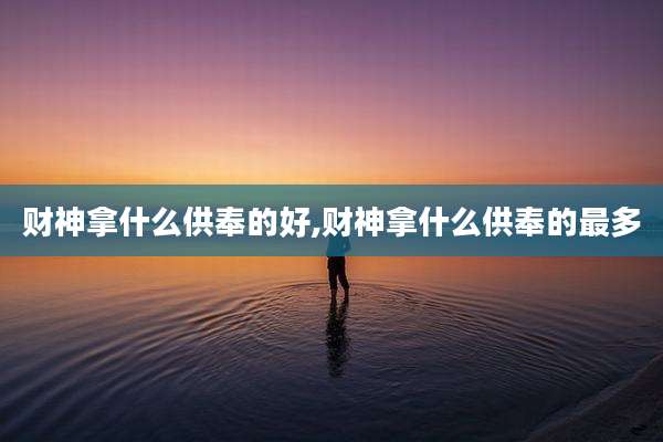 财神拿什么供奉的好,财神拿什么供奉的最多