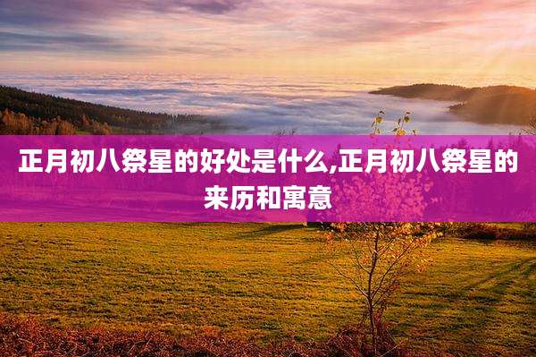 正月初八祭星的好处是什么,正月初八祭星的来历和寓意