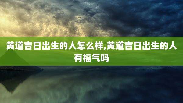 黄道吉日出生的人怎么样,黄道吉日出生的人有福气吗