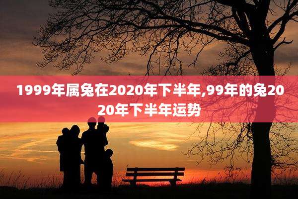 1999年属兔在2020年下半年,99年的兔2020年下半年运势