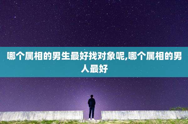 哪个属相的男生最好找对象呢,哪个属相的男人最好