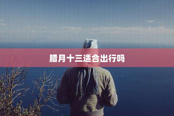 腊月十三适合出行吗