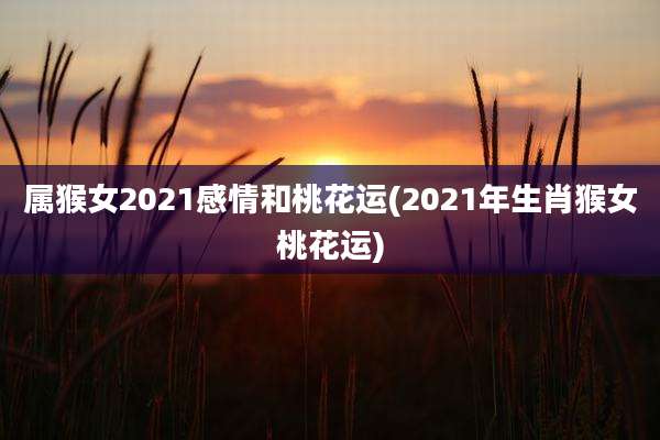 属猴女2021感情和桃花运(2021年生肖猴女桃花运)
