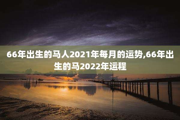 66年出生的马人2021年每月的运势,66年出生的马2022年运程