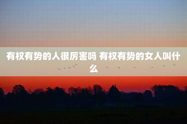 有权有势的人很厉害吗 有权有势的女人叫什么