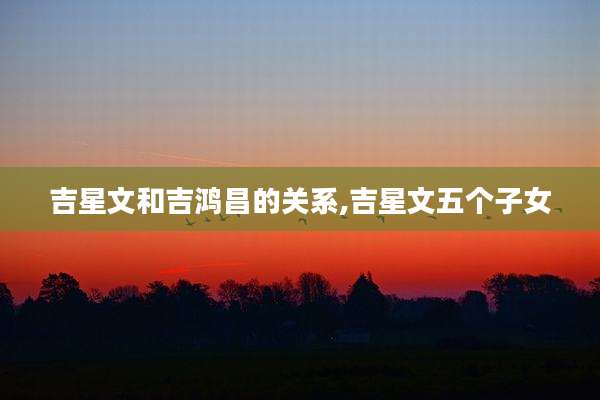 吉星文和吉鸿昌的关系,吉星文五个子女