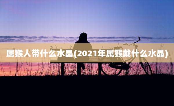 属猴人带什么水晶(2021年属猴戴什么水晶)