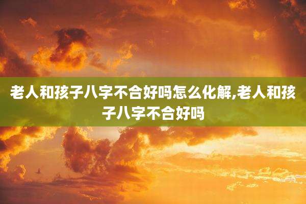 老人和孩子八字不合好吗怎么化解,老人和孩子八字不合好吗