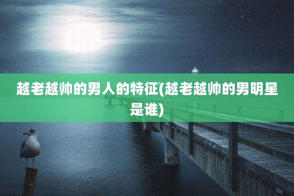 越老越帅的男人的特征(越老越帅的男明星是谁)