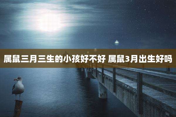 属鼠三月三生的小孩好不好 属鼠3月出生好吗