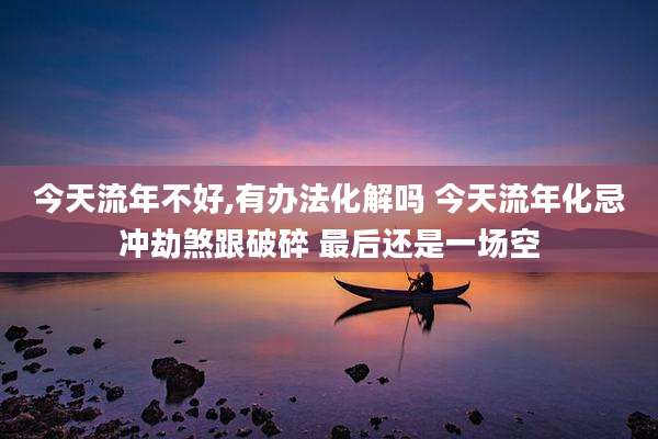 今天流年不好,有办法化解吗 今天流年化忌冲劫煞跟破碎 最后还是一场空
