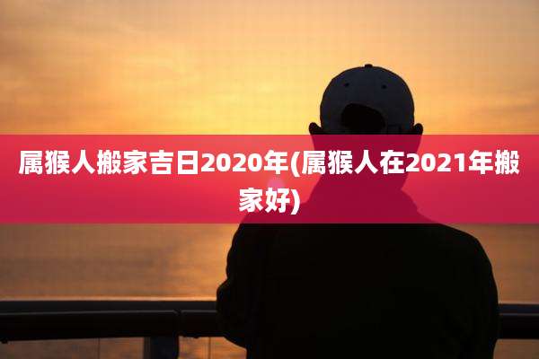 属猴人搬家吉日2020年(属猴人在2021年搬家好)