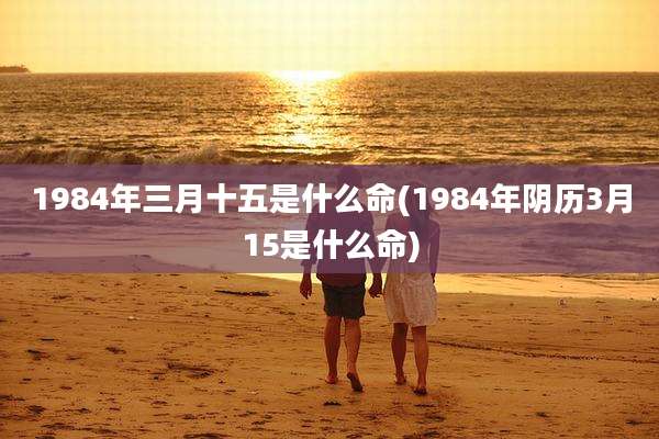 1984年三月十五是什么命(1984年阴历3月15是什么命)