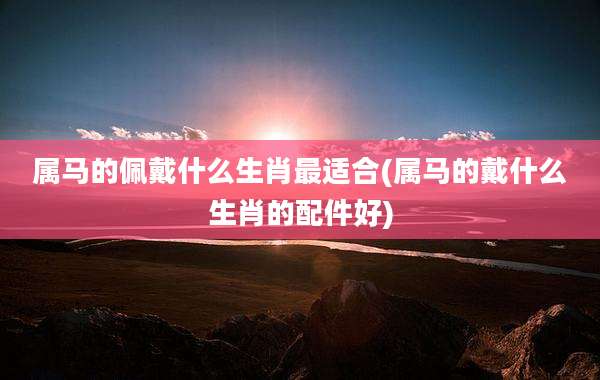 属马的佩戴什么生肖最适合(属马的戴什么生肖的配件好)