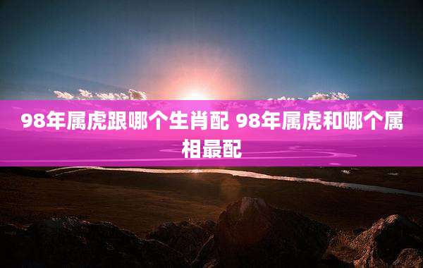 98年属虎跟哪个生肖配 98年属虎和哪个属相最配