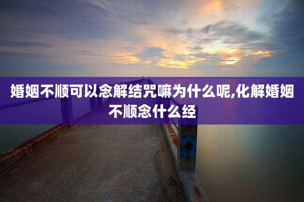 婚姻不顺可以念解结咒嘛为什么呢,化解婚姻不顺念什么经