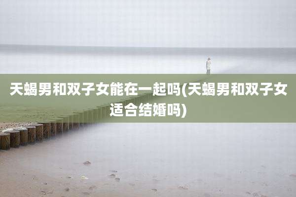 天蝎男和双子女能在一起吗(天蝎男和双子女适合结婚吗)