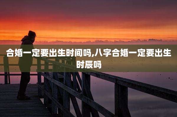 合婚一定要出生时间吗,八字合婚一定要出生时辰吗
