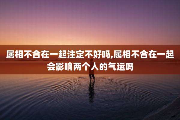 属相不合在一起注定不好吗,属相不合在一起会影响两个人的气运吗