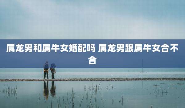属龙男和属牛女婚配吗 属龙男跟属牛女合不合