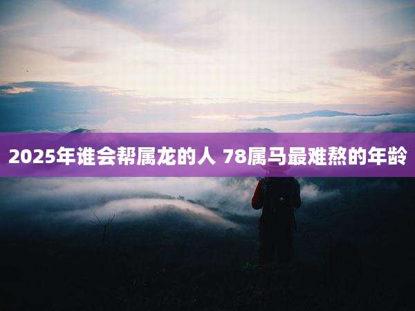 2025年谁会帮属龙的人 78属马最难熬的年龄