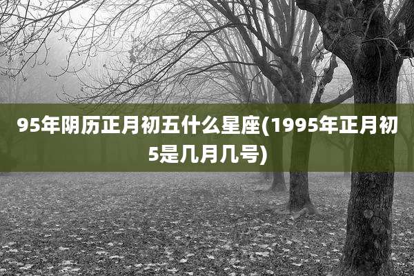 95年阴历正月初五什么星座(1995年正月初5是几月几号)